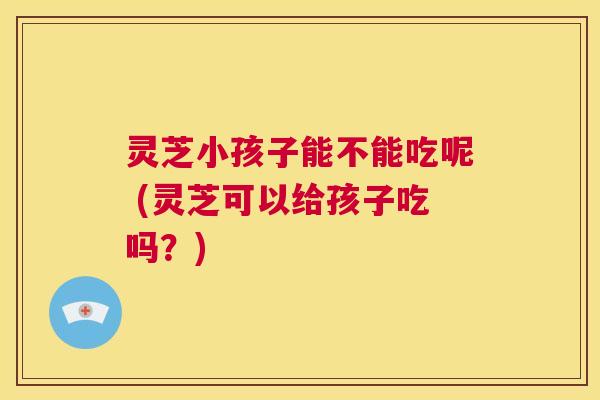 灵芝小孩子能不能吃呢 (灵芝可以给孩子吃吗?) 第1张 灵芝小孩子能不能吃呢 (灵芝可以给孩子吃吗?) 第1张