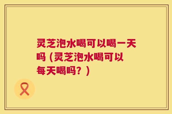 灵芝泡水喝可以喝一天吗 (灵芝泡水喝可以每天喝吗?) 第1张 灵芝泡水喝可以喝一天吗 (灵芝泡水喝可以每天喝吗?) 第1张