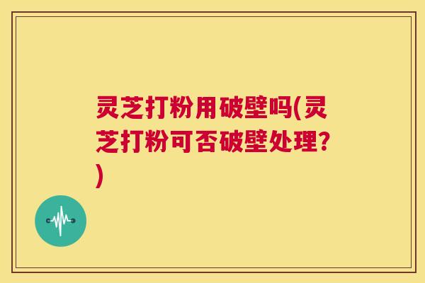 灵芝打粉用破壁吗(灵芝打粉可否破壁处理?) 第1张 灵芝打粉用破壁吗(灵芝打粉可否破壁处理?) 第1张