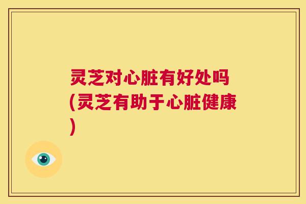灵芝对心脏有好处吗 (灵芝有助于心脏健康) 第1张 灵芝对心脏有好处吗 (灵芝有助于心脏健康) 第1张