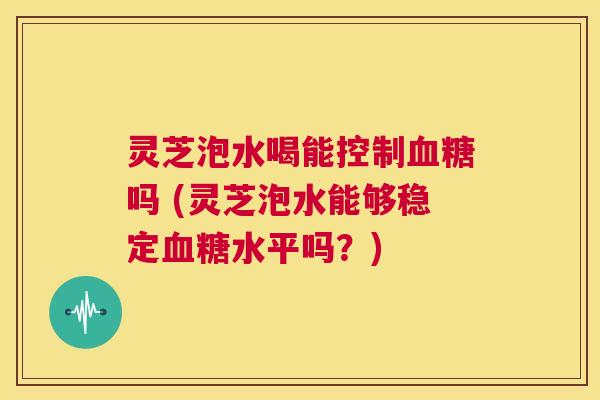 灵芝泡水喝能控制血糖吗 (灵芝泡水能够稳定血糖水平吗?) 第1张 灵芝泡水喝能控制血糖吗 (灵芝泡水能够稳定血糖水平吗?) 第1张