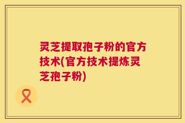 灵芝提取孢子粉的官方技术(官方技术提炼灵芝孢子粉) 第1张 灵芝提取孢子粉的官方技术(官方技术提炼灵芝孢子粉) 第1张