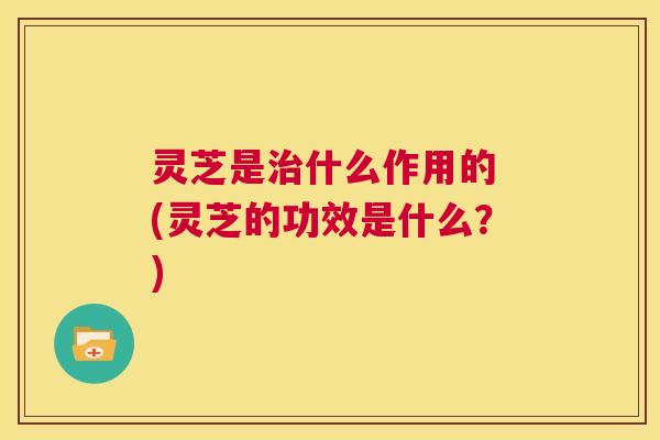 灵芝是治什么作用的 (灵芝的功效是什么?) 第1张 灵芝是治什么作用的 (灵芝的功效是什么?) 第1张