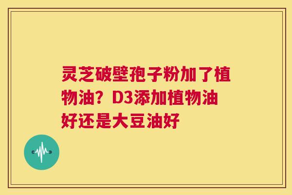 灵芝破壁孢子粉加了植物油？D3添加植物油好还是大豆油好  第1张