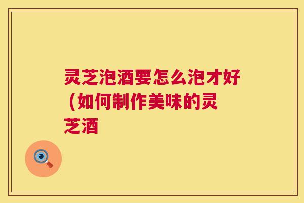 灵芝泡酒要怎么泡才好 (如何制作美味的灵芝酒 第1张 灵芝泡酒要怎么泡才好 (如何制作美味的灵芝酒 第1张