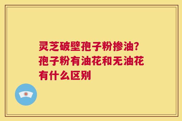 灵芝破壁孢子粉掺油？孢子粉有油花和无油花有什么区别  第1张