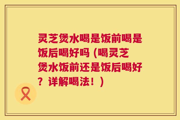 灵芝煲水喝是饭前喝是饭后喝好吗 (喝灵芝煲水饭前还是饭后喝好?详解喝法!) 第1张 灵芝煲水喝是饭前喝是饭后喝好吗 (喝灵芝煲水饭前还是饭后喝好?详解喝法!) 第1张