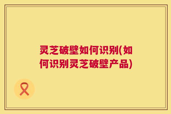 灵芝破壁如何识别(如何识别灵芝破壁产品) 第1张 灵芝破壁如何识别(如何识别灵芝破壁产品) 第1张