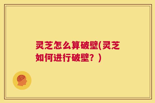 灵芝怎么算破壁(灵芝如何进行破壁?) 第1张 灵芝怎么算破壁(灵芝如何进行破壁?) 第1张