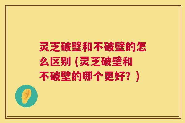 灵芝破壁和不破壁的怎么区别 (灵芝破壁和不破壁的哪个更好?) 第1张 灵芝破壁和不破壁的怎么区别 (灵芝破壁和不破壁的哪个更好?) 第1张