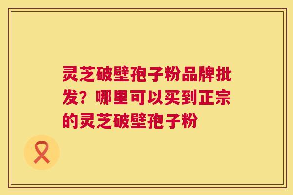 灵芝破壁孢子粉品牌批发?哪里可以买到正宗的灵芝破壁孢子粉 第1张 灵芝破壁孢子粉品牌批发?哪里可以买到正宗的灵芝破壁孢子粉 第1张