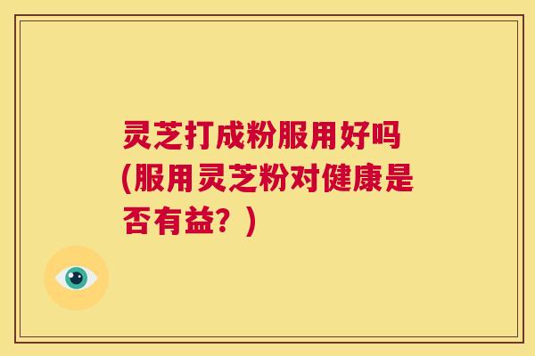 灵芝打成粉服用好吗 (服用灵芝粉对健康是否有益?) 第1张 灵芝打成粉服用好吗 (服用灵芝粉对健康是否有益?) 第1张