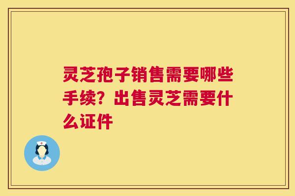 灵芝孢子销售需要哪些手续?出售灵芝需要什么证件 第1张 灵芝孢子销售需要哪些手续?出售灵芝需要什么证件 第1张