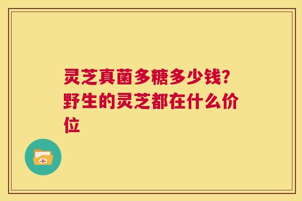 灵芝真菌多糖多少钱？野生的灵芝都在什么价位  第1张