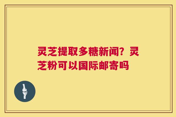灵芝提取多糖新闻？灵芝粉可以国际邮寄吗  第1张