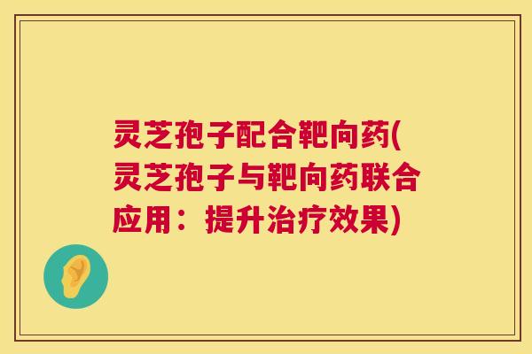 灵芝孢子配合靶向药(灵芝孢子与靶向药联合应用:提升治疗效果) 第1张 灵芝孢子配合靶向药(灵芝孢子与靶向药联合应用:提升治疗效果) 第1张