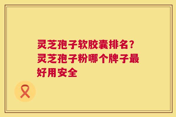 灵芝孢子软胶囊排名?灵芝孢子粉哪个牌子最好用安全 第1张 灵芝孢子软胶囊排名?灵芝孢子粉哪个牌子最好用安全 第1张