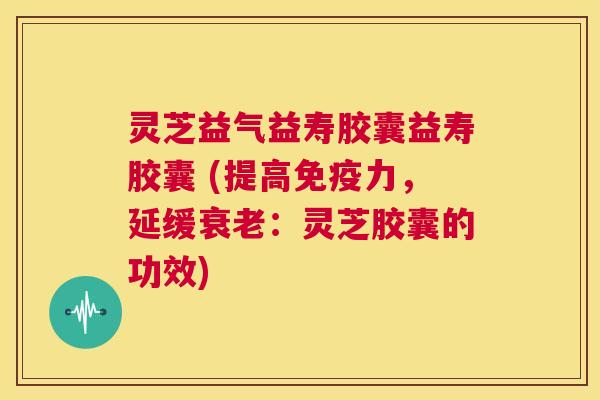 灵芝益气益寿胶囊益寿胶囊 (提高免疫力，延缓衰老：灵芝胶囊的功效)  第1张