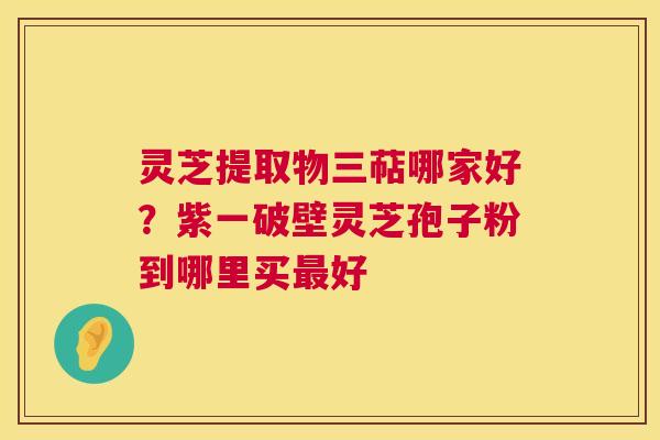 灵芝提取物三萜哪家好?紫一破壁灵芝孢子粉到哪里买最好 第1张 灵芝提取物三萜哪家好?紫一破壁灵芝孢子粉到哪里买最好 第1张