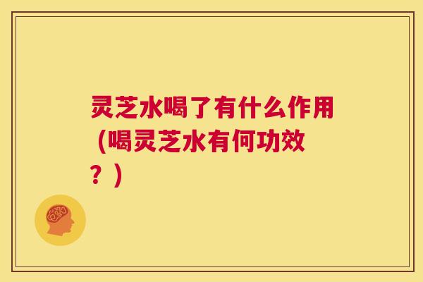 灵芝水喝了有什么作用 (喝灵芝水有何功效？)  第1张