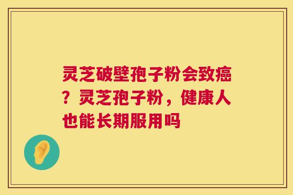 灵芝破壁孢子粉会致癌？灵芝孢子粉，健康人也能长期服用吗  第1张
