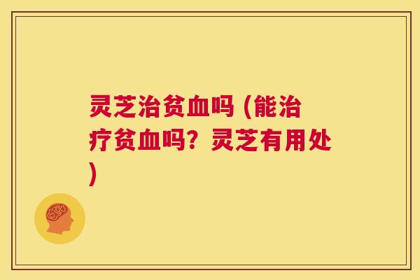 灵芝治贫血吗 (能治疗贫血吗？灵芝有用处)  第1张