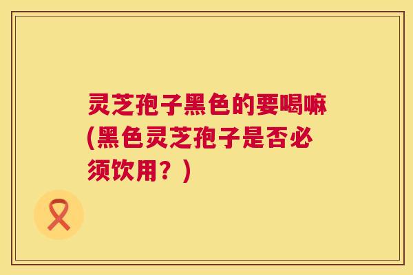 灵芝孢子黑色的要喝嘛(黑色灵芝孢子是否必须饮用?) 第1张 灵芝孢子黑色的要喝嘛(黑色灵芝孢子是否必须饮用?) 第1张