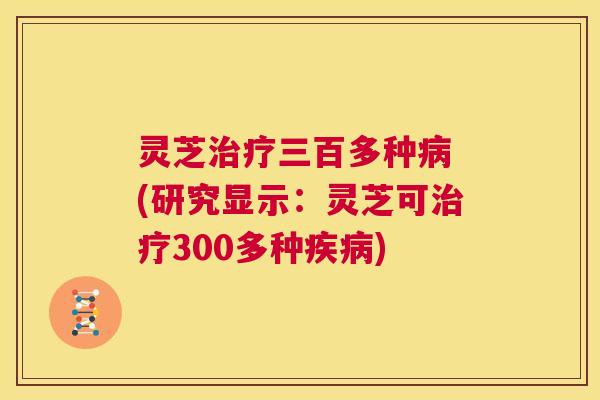 灵芝治疗三百多种病 (研究显示：灵芝可治疗300多种疾病)  第1张