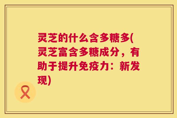 灵芝的什么含多糖多(灵芝富含多糖成分,有助于提升免疫力:新发现) 第1张 灵芝的什么含多糖多(灵芝富含多糖成分,有助于提升免疫力:新发现) 第1张