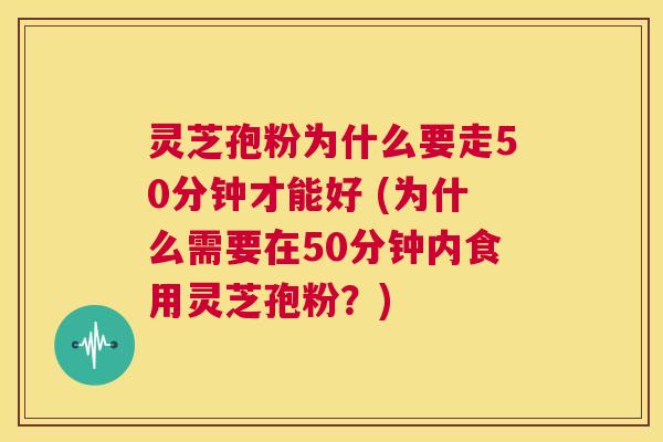 灵芝孢粉为什么要走50分钟才能好 (为什么需要在50分钟内食用灵芝孢粉?) 第1张 灵芝孢粉为什么要走50分钟才能好 (为什么需要在50分钟内食用灵芝孢粉?) 第1张