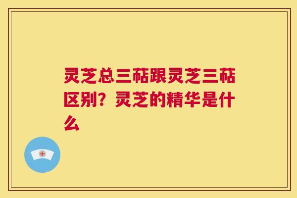 灵芝总三萜跟灵芝三萜区别?灵芝的精华是什么 第1张 灵芝总三萜跟灵芝三萜区别?灵芝的精华是什么 第1张