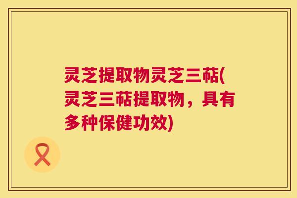 灵芝提取物灵芝三萜(灵芝三萜提取物,具有多种保健功效) 第1张 灵芝提取物灵芝三萜(灵芝三萜提取物,具有多种保健功效) 第1张