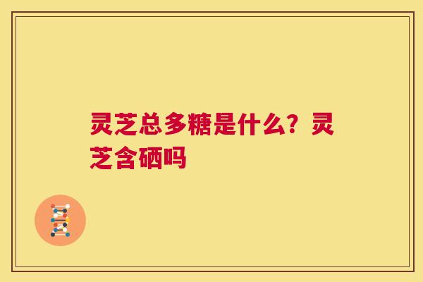 灵芝总多糖是什么?灵芝含硒吗 第1张 灵芝总多糖是什么?灵芝含硒吗 第1张