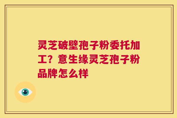 灵芝破壁孢子粉委托加工?意生缘灵芝孢子粉品牌怎么样 第1张 灵芝破壁孢子粉委托加工?意生缘灵芝孢子粉品牌怎么样 第1张