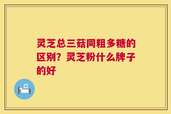 灵芝总三菇同粗多糖的区别？灵芝粉什么牌子的好  第1张