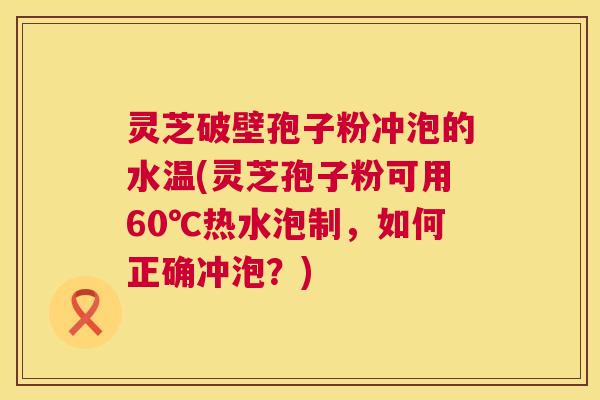 灵芝破壁孢子粉冲泡的水温(灵芝孢子粉可用60℃热水泡制，如何正确冲泡？)  第1张