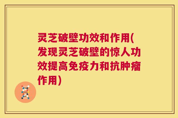 灵芝破壁功效和作用(发现灵芝破壁的惊人功效提高免疫力和抗肿瘤作用)  第1张