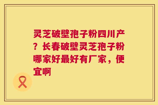 灵芝破壁孢子粉四川产?长春破壁灵芝孢子粉哪家好最好有厂家,便宜啊 第1张 灵芝破壁孢子粉四川产?长春破壁灵芝孢子粉哪家好最好有厂家,便宜啊 第1张