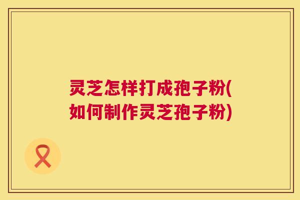 灵芝怎样打成孢子粉(如何制作灵芝孢子粉) 第1张 灵芝怎样打成孢子粉(如何制作灵芝孢子粉) 第1张