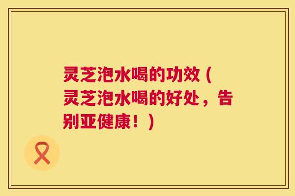 灵芝泡水喝的功效 (灵芝泡水喝的好处，告别亚健康！)  第1张