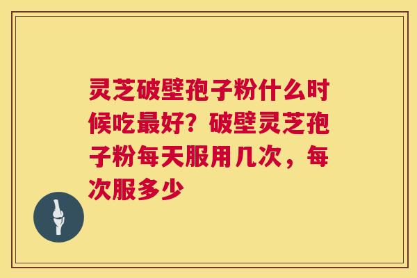 灵芝破壁孢子粉什么时候吃最好？破壁灵芝孢子粉每天服用几次，每次服多少  第1张