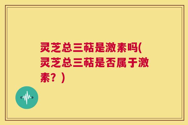 灵芝总三萜是激素吗(灵芝总三萜是否属于激素?) 第1张 灵芝总三萜是激素吗(灵芝总三萜是否属于激素?) 第1张