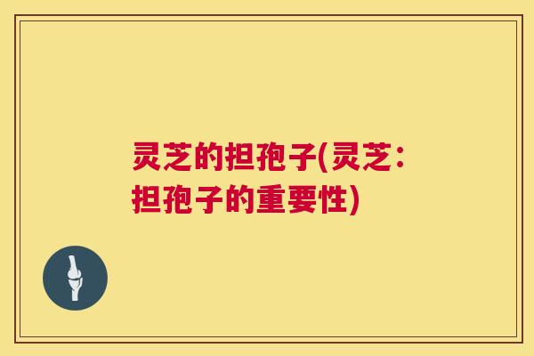 灵芝的担孢子(灵芝:担孢子的重要性) 第1张 灵芝的担孢子(灵芝:担孢子的重要性) 第1张
