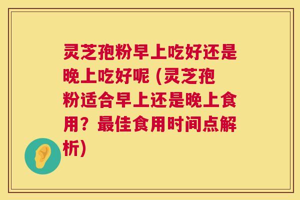 灵芝孢粉早上吃好还是晚上吃好呢 (灵芝孢粉适合早上还是晚上食用?最佳食用时间点解析) 第1张 灵芝孢粉早上吃好还是晚上吃好呢 (灵芝孢粉适合早上还是晚上食用?最佳食用时间点解析) 第1张