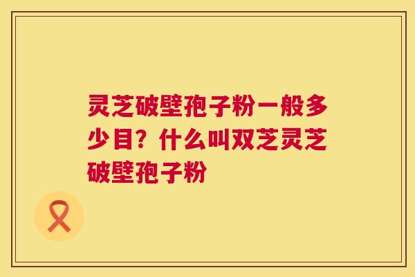 灵芝破壁孢子粉一般多少目?什么叫双芝灵芝破壁孢子粉 第1张 灵芝破壁孢子粉一般多少目?什么叫双芝灵芝破壁孢子粉 第1张
