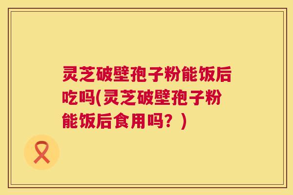 灵芝破壁孢子粉能饭后吃吗(灵芝破壁孢子粉能饭后食用吗?) 第1张 灵芝破壁孢子粉能饭后吃吗(灵芝破壁孢子粉能饭后食用吗?) 第1张