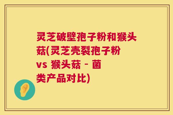 灵芝破壁孢子粉和猴头菇(灵芝壳裂孢子粉 vs 猴头菇 - 菌类产品对比) 第1张 灵芝破壁孢子粉和猴头菇(灵芝壳裂孢子粉 vs 猴头菇 - 菌类产品对比) 第1张