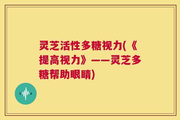 灵芝活性多糖视力(《提高视力》——灵芝多糖帮助眼睛) 第1张 灵芝活性多糖视力(《提高视力》——灵芝多糖帮助眼睛) 第1张