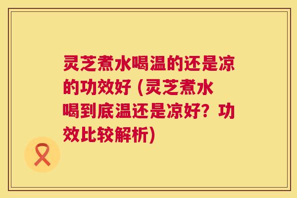 灵芝煮水喝温的还是凉的功效好 (灵芝煮水喝到底温还是凉好?功效比较解析) 第1张 灵芝煮水喝温的还是凉的功效好 (灵芝煮水喝到底温还是凉好?功效比较解析) 第1张