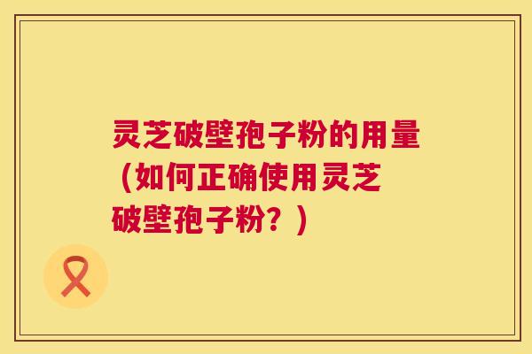 灵芝破壁孢子粉的用量 (如何正确使用灵芝破壁孢子粉?) 第1张 灵芝破壁孢子粉的用量 (如何正确使用灵芝破壁孢子粉?) 第1张